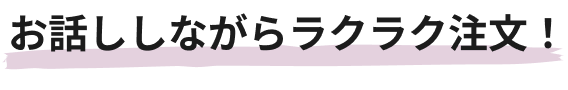 お話ししながらラクラク注文！