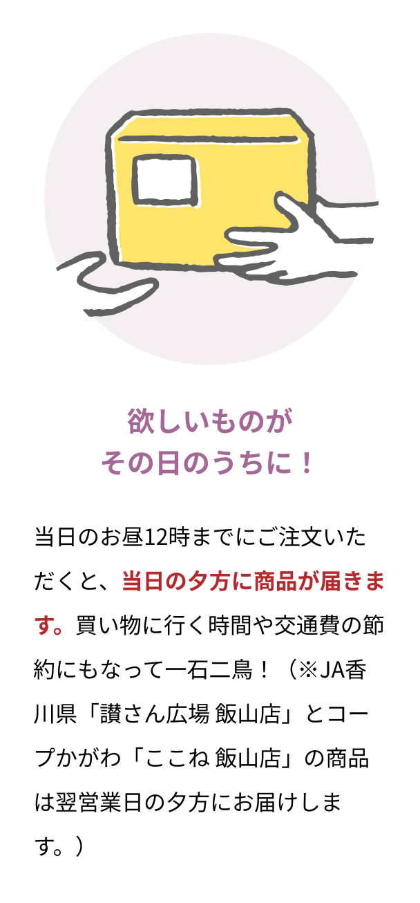 欲しいものがその日のうちに！ 当日のお昼12時までにご注文いただくと、当日の夕方に商品が届きます。買い物に行く時間や交通費の節約にもなって一石二鳥！（※JA香川県「讃さん広場 飯山店」とコープかがわ「ここね 飯山店」の商品は翌営業日の夕方にお届けします。）