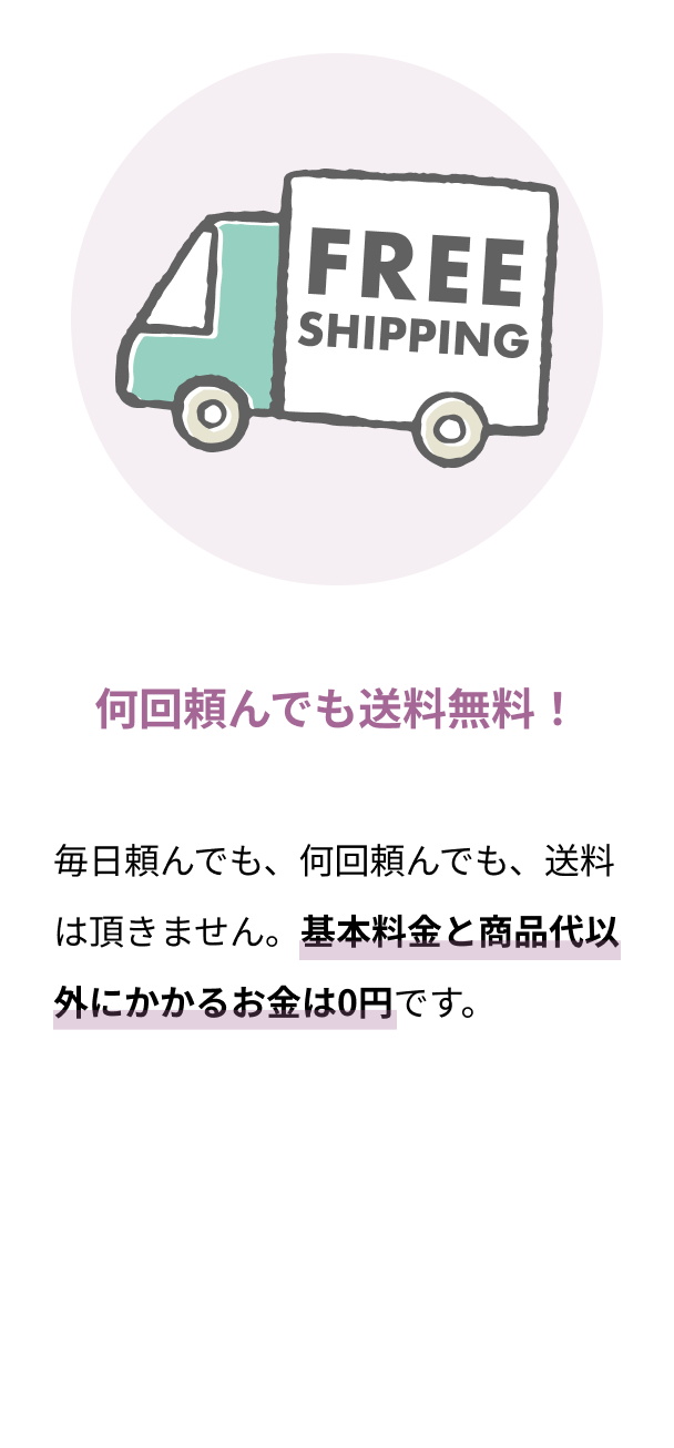 何回頼んでも送料無料！ 毎日頼んでも、何回頼んでも、送料は頂きません。基本料金と商品代以外にかかるお金は0円です。