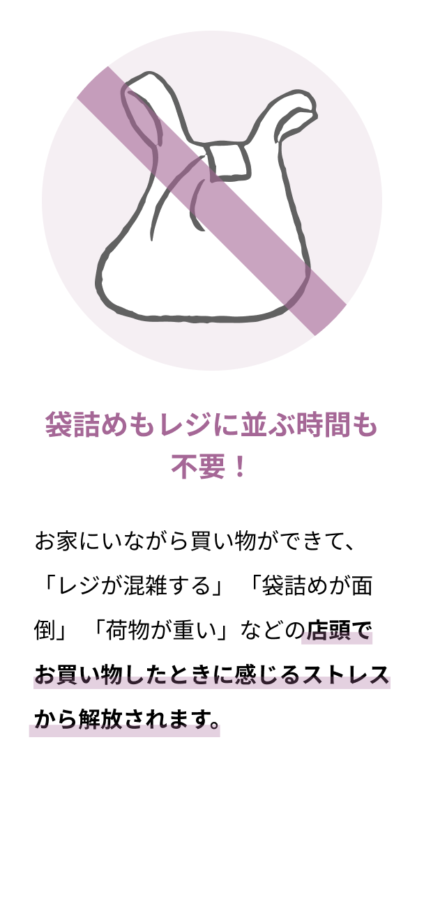 袋詰めもレジに並ぶ時間も不要！ お家にいながら買い物ができて、 「レジが混雑する」 「袋詰めが面倒」 「荷物が重い」などの店頭でお買い物したときに感じるストレスから解放されます。