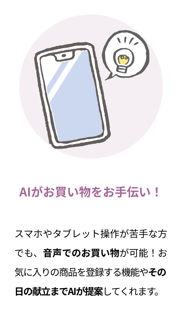 AIがお買い物をお手伝い！ スマホやタブレット操作が苦手な方でも、音声でのお買い物が可能！お気に入りの商品を登録する機能やその日の献立までAIが提案してくれます
