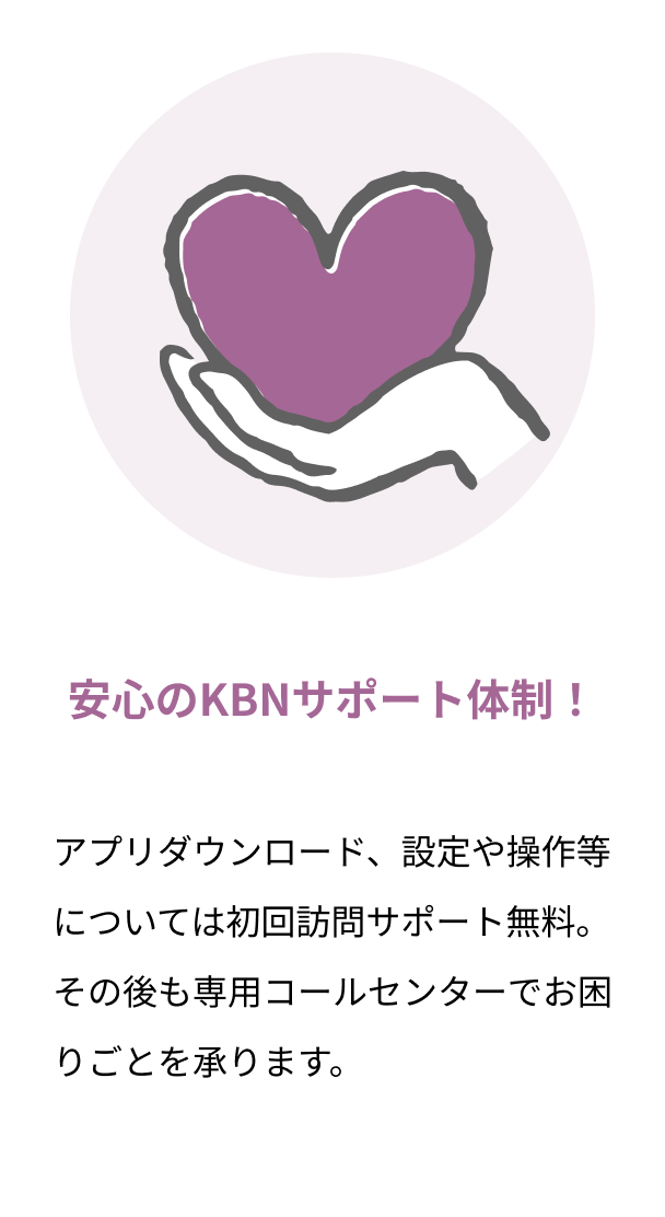 安心のKBNサポート体制！ アプリダウンロード、設定や操作等については初回訪問サポート無料。その後も専用コールセンターでお困りごとを承ります。