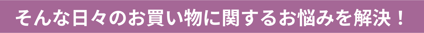 そんな日々のお買い物に関するお悩みを解決！