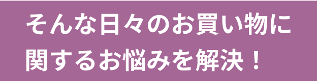 そんな日々のお買い物に関するお悩みを解決！