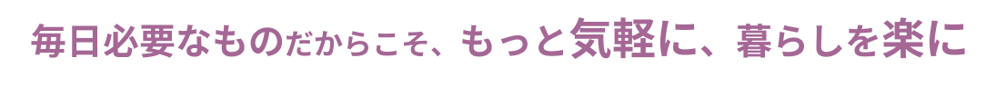 毎日必要なものだからこと、もっと気軽に、暮らしを楽に