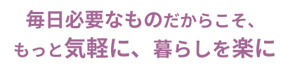毎日必要なものだからこと、もっと気軽に、暮らしを楽に